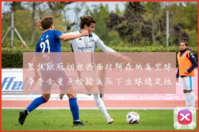 聚焦欧冠切尔西面对阿森纳高空球争夺会重点检验高压下出球稳定性