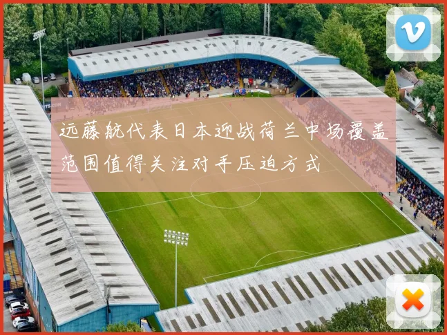 远藤航代表日本迎战荷兰中场覆盖范围值得关注对手压迫方式