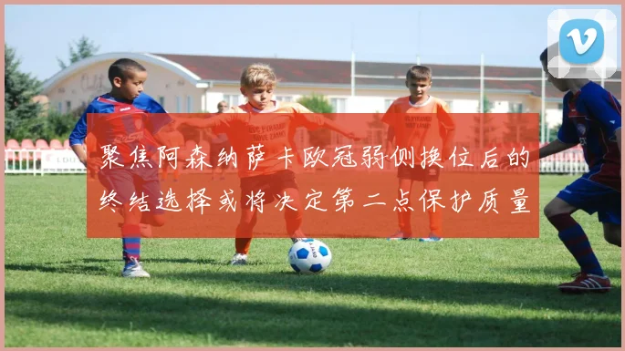 聚焦阿森纳萨卡欧冠弱侧换位后的终结选择或将决定第二点保护质量