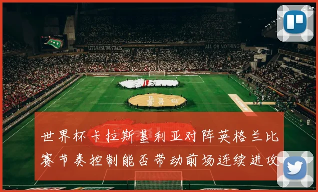 世界杯卡拉斯基利亚对阵英格兰比赛节奏控制能否带动前场连续进攻