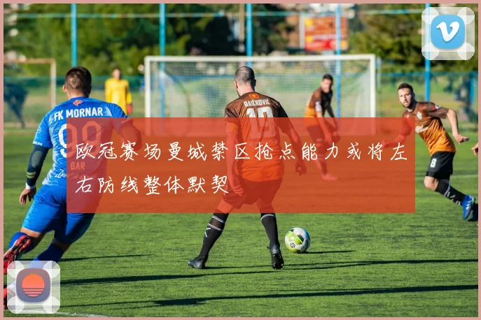 欧冠赛场曼城禁区抢点能力或将左右防线整体默契