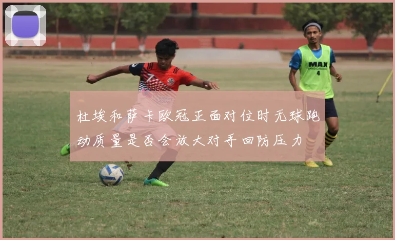 杜埃和萨卡欧冠正面对位时无球跑动质量是否会放大对手回防压力