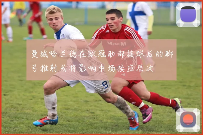 曼城哈兰德在欧冠肋部接球后的脚弓推射或将影响中场接应层次