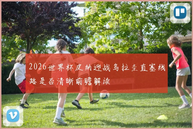 2026世界杯皮纳迎战乌拉圭直塞线路是否清晰前瞻解读