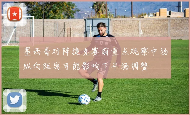 墨西哥对阵捷克赛前重点观察中场纵向距离可能影响下半场调整