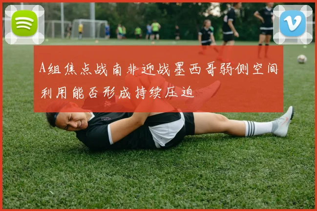 A组焦点战南非迎战墨西哥弱侧空间利用能否形成持续压迫