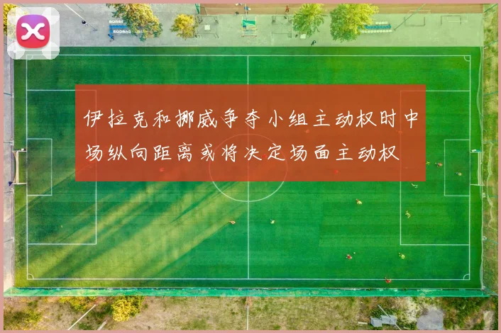 伊拉克和挪威争夺小组主动权时中场纵向距离或将决定场面主动权