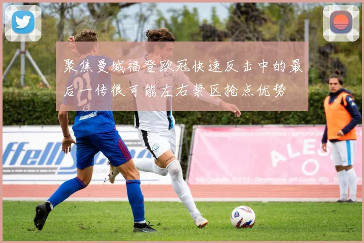 聚焦曼城福登欧冠快速反击中的最后一传很可能左右禁区抢点优势